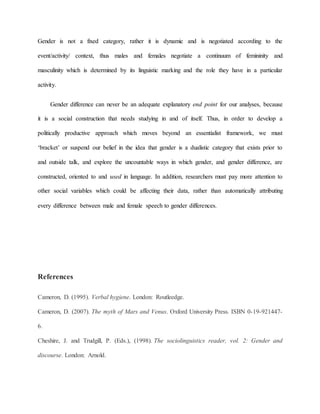 Gender is not a fixed category, rather it is dynamic and is negotiated according to the
event/activity/ context, thus males and females negotiate a continuum of femininity and
masculinity which is determined by its linguistic marking and the role they have in a particular
activity.
Gender difference can never be an adequate explanatory end point for our analyses, because
it is a social construction that needs studying in and of itself. Thus, in order to develop a
politically productive approach which moves beyond an essentialist framework, we must
‘bracket’ or suspend our belief in the idea that gender is a dualistic category that exists prior to
and outside talk, and explore the uncountable ways in which gender, and gender difference, are
constructed, oriented to and used in language. In addition, researchers must pay more attention to
other social variables which could be affecting their data, rather than automatically attributing
every difference between male and female speech to gender differences.
References
Cameron, D. (1995). Verbal hygiene. London: Routleedge.
Cameron, D. (2007). The myth of Mars and Venus. Oxford University Press. ISBN 0-19-921447-
6.
Cheshire, J. and Trudgill, P. (Eds.), (1998). The sociolinguistics reader, vol. 2: Gender and
discourse. London: Arnold.
 