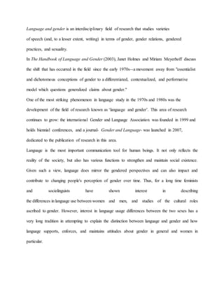 Language and gender is an interdisciplinary field of research that studies varieties
of speech (and, to a lesser extent, writing) in terms of gender, gender relations, gendered
practices, and sexuality.
In The Handbook of Language and Gender (2003), Janet Holmes and Miriam Meyerhoff discuss
the shift that has occurred in the field since the early 1970s--a movement away from "essentialist
and dichotomous conceptions of gender to a differentiated, contextualized, and performative
model which questions generalized claims about gender."
One of the most striking phenomenon in language study in the 1970s and 1980s was the
development of the field of research known as ‘language and gender’. This area of research
continues to grow: the international Gender and Language Association was founded in 1999 and
holds biennial conferences, and a journal- Gender and Language- was launched in 2007,
dedicated to the publication of research in this area.
Language is the most important communication tool for human beings. It not only reflects the
reality of the society, but also has various functions to strengthen and maintain social existence.
Given such a view, language does mirror the gendered perspectives and can also impact and
contribute to changing people's perception of gender over time. Thus, for a long time feminists
and sociolinguists have shown interest in describing
the differences in language use between women and men, and studies of the cultural roles
ascribed to gender. However, interest in language usage differences between the two sexes has a
very long tradition in attempting to explain the distinction between language and gender and how
language supports, enforces, and maintains attitudes about gender in general and women in
particular.
 