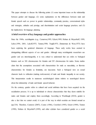 This paper attempts to discuss the following points: (1) some important issues on the relationship
between gender and language; (2) some explanations on the differences between male and
female speech such as: power in gender relationships, community practice, conversational styles
and strategies, attitudes and prestige, and discrimination and sexist language practices; and (3)
the implications for language planning.
A brief overview of key language and gender approaches
Since the 1960s, sociolinguists (e.g., Camerron,1995; Eckert,1989; Holmes & Meyerrhoff, 1999;
Labov,1994, 2001; Lakoff,1975; Tannen,1990; Trugill,1975; Zimmerman & West,1975) have
been exploring the gendered dimension of language. These early works have assisted in
distinguishing different aspects of sex and gender. Although many sociolinguistic researchers use
gender and sex interchangeably, it is very critical to understand that sex refers to biological
features such as XX chromosomes for females and XY chromosomes for males. Some studies
claim that the assumptions associated with characteristics for male as masculinity, or likewise
characteristics for females as femininity, are inaccurate. Such a biological view on sexual
character leads to reification (making real/concrete) of male and female inequality in our society.
This interpretation results in numerous sociobiological claims relative to neurological factors
about the relationship of male and female speech behavior.
On the contrary, gender refers to cultural and social attributes that have been acquired via the
socialization process. It is up to individuals to choose characteristics that they deem suitable for
males and females and employ them accordingly. According to Wardhaugh (2010), gender is
also a fact that we cannot avoid; it is part of the way in which societies are formed around us
(pp.334). Therefore, Cameron (2007), Coates (1986), Crawford (1995), Eckert (1989), Tannen
(1990), Holmes & Meyerhoff (1999), and other scholars have considered gender as a social
 