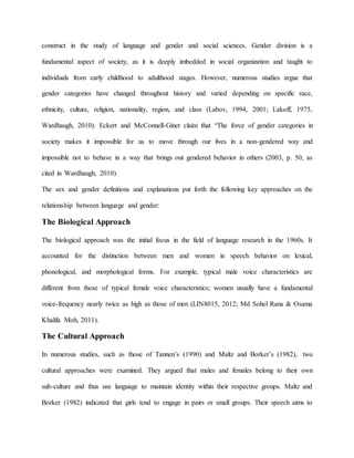 construct in the study of language and gender and social sciences. Gender division is a
fundamental aspect of society, as it is deeply imbedded in social organization and taught to
individuals from early childhood to adulthood stages. However, numerous studies argue that
gender categories have changed throughout history and varied depending on specific race,
ethnicity, culture, religion, nationality, region, and class (Labov, 1994, 2001; Lakoff, 1975,
Wardhaugh, 2010). Eckert and McConnell-Ginet claim that “The force of gender categories in
society makes it impossible for us to move through our lives in a non-gendered way and
impossible not to behave in a way that brings out gendered behavior in others (2003, p. 50, as
cited in Wardhaugh, 2010).
The sex and gender definitions and explanations put forth the following key approaches on the
relationship between language and gender:
The Biological Approach
The biological approach was the initial focus in the field of language research in the 1960s. It
accounted for the distinction between men and women in speech behavior on lexical,
phonological, and morphological forms. For example, typical male voice characteristics are
different from those of typical female voice characteristics; women usually have a fundamental
voice-frequency nearly twice as high as those of men (LIN8015, 2012; Md Sohel Rana & Osama
Khalifa Moh, 2011).
The Cultural Approach
In numerous studies, such as those of Tannen’s (1990) and Maltz and Borker’s (1982), two
cultural approaches were examined. They argued that males and females belong to their own
sub-culture and thus use language to maintain identity within their respective groups. Maltz and
Borker (1982) indicated that girls tend to engage in pairs or small groups. Their speech aims to
 
