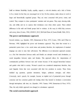 build an intimate friendship, loyalty, equality, support, a win-win situation, and a lack of desire
to be a leader (in fact they are encouraged not to be). On the contrary, males choose to work in
larger and hierarchically organized groups. They are more concerned with power, status, and
control. They compete to draw participants’ attention and win games. They enjoy showing skills,
size, and ability and try to express their dominance even when others speak. These cultural
differences in the male and female groups lead to variance in the ways in which they converse
and convey ideas (Coates, 1986; LIN8015, 2012; Md Sohel Rana & Osama Khalifa Moh, 2011).
The power and dominance approach
Several scholars, e.g., Spender, 1985; Zimmerman & West, 1975; Coates, 1986; and O’Barr &
Bowman, 1980, highlighted the power and dominance approach. They claim that women in a
patriarchal system have a low social status and position; therefore, the employment of standard
language use aims to raise their self-esteem. The difference in an interaction approach assumes
as a fact that interactions between males and females are attempts toward male domination, or
social inequalities between males and females. This approach allows for intepretations of
communication problems between men and women because of the unequal hierarchical statuses
and gender roles held in society. Women’s speech was considered unimportant; therefore, they
used linguistic forms that were associated with their low positions in society. These forms
included tag questions, question intonations, hedges, politeness strategies, and others.
Conversely, men’s speech, for example, became an implicit tool of patriarchal power through
conscious and less conscious gender-role training where they learned to dominate a conversation
through interruptions, talk time, etc. (Spender, 1985; Tannen, 1990; Zimmerman & West, 1975).
Thus, the early deficit approach was changed to a dominance approach.
The social constructionist approach
 