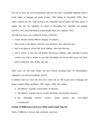 Last but not least, the social constructionist approach has been a particularly influential model in
recent studies on language and gender (Coates, 1986; Holmes & Meryerhoff, 1999). These
studies explored not only social constructs, the relationship between gender and other aspects of
identity, but also the magnitude of context in determining how individuals use language
(LIN8015, 2012; Md Sohel Rana & Osama Khalifa Moh, 2011; Spender, 1985).
The following issues were ascribed by Holmes (1998) that
 women and men develop different language use patterns,
 tend to focus on the affective functions of an interaction more often than men,
 tend to use linguistic devices that stress solidarity more often than men,
 tend to interact in ways that will maintain and increase solidarity, while (especially in formal
contexts) men tend to interact in ways that will maintain and increase their power and status,
and are stylistically more flexible than men.
These issues are still under debate and have become promising topics for interdisciplinary
explanations (as cited in Wardhaugh, pp.342).
In addition, there are issues that have been raised and are still in great need of language and
gender research (Maltz and Borker, 1982; Tannen, 1990). They include:
 The influence of gender on perceptions of categories,
 The influence of gender and sex on male and female conversational discourse,
 The relationship between women’s speech patterns and cross-cultural
communication
Claims of Differences between Male and Female Speech
Claims of differences between male and female speech are:
 