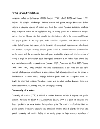 Power in Gender Relations
Numerous studies by DeFrancisco (1997); Herring (1992), Lakoff (1975) and Tannen (1990)
analyzed the complex relationships between women and power through interactions. Lakoff
explored a discourse analysis of writing texts from three major American institutions: academia
using Schegloff’s claims on the appropriate way of treating gender in a conversation analysis,
and art from an Oleanna play that highlights the distribution of talk in the controversial Mamet,
and proper politics in the way print media sexualizes, objectifies, and ridicules women in
politics. Lakoff argues that aspects of the disruption of conventional speech convey subordinated
and dominant ideologies. Herring presents gender issues in computer-mediated communication
on the internet and she stresses that issues of power relationships emerge and reinforce norms of
society at large and how women place and express themselves in the virtual word. Others who
have viewed cross-gender communications (Spender, 1985, Zimmerman & West, 1975; Tannen,
1990, 1993, 1994, 1998) explained that male communication is the norm and that males
interrupt, challenge, and control more in conversations. Such characteristics are not for women in
communication. In other words, language behavior posits males into a superior status and
females in subservient positions. Therefore, women have to adopt standard language forms as a
means of responding to, working with, and challenging authority.
Community of practice
Community of practice (COP) is defined as another important variable in language and gender
research. According to Eckert & McConnell-Ginet (2003), COP is a group of individuals who
share a profession and come together through shared goals. The practice includes both global and
specific aspects of structure, discourse, and interaction patterns. Thus, it extends the notion of a
speech community. All practices belong to an identity group that helps members learn how to
 