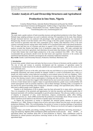 Journal of Economics and Sustainable Development                                                        www.iiste.org
ISSN 2222-1700 (Paper) ISSN 2222-2855 (Online)
                                     855
Vol.3, No.9, 2012



 Gender Analysis of Land Ownership Structures and Agricultural
                                 Production in Imo State, Nigeria
               Cornelius Michael Ekenta, Aderonke Bashirat Mohammed and Kayode Ojo Afolabi
                                   Ekenta,
Department of Agricultural Extension and Management - Kabba College of Agriculture, Division of Agricultural
                         Colleges, Ahmadu Bello University – Kabba Campus, Kogi State
                                *cmcekenta@yahoo.com cmcekenta@gmail.com
                                 cmcekenta@yahoo.com,
                                                        ,
Abstract
The study made a gender analysis of land ownership structures and agricultural production in Imo State, Nigeria.
Multiple stage sampling technique was used in randomly selecting 324 respondents for the study. Data obtained
through structured interview was analyzed with percentages while agricultural productivity was measured in
Kilogram (kg). Results reveal that females with (78%) average of the three gender categories considered were
more involved in agriculture than their male counterparts (57%). Further, land inheritance (75%) is the most
common ownership structure among males while females (67%) purchased land used in agricultural production.
74% of males had farm size of 4 hectares and above as against (16%) of females. Agricultural productivity
analysis revealed that females had higher level of production output than males. The study concluded that
women are more involved in agriculture, land inheritance favoured males than females, males had more hectares
                                              inheritance
of land while females had overall higher productivity in the crops considered from 2008 – 2011. The study
recommended that governments should revisit the land tenure and acquisition structures in the c    country and
matrilineal land inheritance should be encouraged by the community traditional institutions
                                                                               institutions.
Key words: Gender, Land Ownership Structure, Production, Patrilineal, Matrilineal, Imo

1. Introduction
In recent times, gender related issues and topics has been an area of discuss in literatures and the academic world.
                                              topics
The role of men and women in economic development and the sustenance of agriculture cannot be
overemphasized. Gender describes the culturally upheld roles and responsibilities assigned b the society on the
                                                                                                by
male and female sexes.
       Gender applies to one sex or the other, and relates to the way each behaves in a given situation. While sex is
biologically determined, and cannot normally be changed. Gender is a result of socialization into a male or a
female role which ascribes certain behaviour according to socio cultural norms for one's sex (
                                                                socio-cultural                     (Stephens, 1993).
Agricultural policy makers have for decades turned a blind eye to women farmers because they think of farmers
as men, thus denying women's claim to participation in farming and other activities which directly affect their
                               n's
lives. As a result, rural women have lagged visibly behind men by most social and economic criteria. If the bias
in favour of male farmers had no negative impact on agricultural production, gender issues would probably still
                                                          agricultural
remain unrecognized. Until an economic imperative, such as labour shortages, declining yields, or recognition of
the need for the special knowledge which women have, demands a change, most agricultura policy makers see
                                                                                      agricultural
little need to address gender issues (Stephens, 1993).
       Equality in all ramifications of life in gender issues has been advocated for in many articles and journals.
This is in recognition of the potentials and opportunities for both the masculine and feminine genders that if
harnessed maximally will contribute meaningfully to growth and development. This advocacy isolates every area
of disparity in assignment of roles, social interactions, religious considerations, public office holding,
agricultural activities etc. Anele (2000) asserted that the production of knowledge about African women can be
used to transform social relations in the direction of gender equity and social justice.
       In Nigeria the involvement of women in agriculture has attracted greater attention in recent years
                                                                        attracted
(Odurukwe et.al., 2006). Women in Nigeria form an active and reserve labour force but rarely own the means of
productions (Rahman, 2004). This notwithstanding, the position of women in meeting challenges of agricu  agricultural
development cannot be over emphasized (Onyemauwa, 2012). Women are involved in all aspects of agricultural
activities;
making of ridges, yam moulds, yam staking, weeding, mulching, fertilizer application, harvesting, processing, st
orage and marketing. Mgbada (2002) and Rahman (2004) reported that women provide about 60              60-80% of
agricultural labour and contribute about 80% of food production in Nigeria. These contributions could be
diminished by cultural practices and policies restricting women on the use of land that is considered a basic
                                                                               use
agricultural input.



                                                         67
 