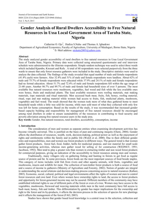 Journal of Environment and Earth Science www.iiste.org
ISSN 2224-3216 (Paper) ISSN 2225-0948 (Online)
Vol. 3, No.9, 2013
60
Gender Analysis of Rural Dwellers Accessibility to Free Natural
Resources in Ussa Local Government Area of Taraba State,
Nigeria
Catherine O. Ojo*
, Hadiza S.Nuhu and Thomas A. Igbankwe
Department of Agricultural Economics, Faculty of Agriculture, University of Maiduguri, Borno State, Nigeria
*
E- Mail address: nickatie2003@yahoo.com,
Abstract
The study analyzed gender accessibility of rural dwellers to free natural resources in Ussa Local Government
Area of Taraba State, Nigeria. Primary data were collected using structured questionnaire and oral interview
schedule were administered to the illiterate respondents. Simple random technique was used to select three wards
which included Kpambo, Kwesati and Rufu . A total of 60 respondents were selected purposively from the three
wards to ensure that only forest resource gatherers were included in the study. Descriptive statistics were used to
analyze the data collected. The findings of the study revealed that equal number of male and female respondents
(41.4% each) were farmers. Also 32.4% and 31% of male and female respondents were landless. About 62% of
male and 75.7% of female respondents were educated while 37.9% and 24.1% of male and female respondents
had no formal education. About 51.7% and 72.4% of male and female respondents fell within the age range of
21-40 years. Another 86.7% and 89.7% of male and female had household sizes of over 5 persons. The most
available free natural resources were mushroom, vegetables, fuel wood and fish while the less available ones
were honey, fruits and medicinal plants. The least available resources were roofing materials, mat making
materials, rope materials and ritual materials. Men accessed bush meat, fruits, fish, honey, roofing material,
ritual, rope and mat making material while women had access to fruits, fish, medicinal plants, mushroom,
vegetables and fuel wood. The result showed that the women took more of what they gathered home to meet
household needs while a little was sold for income, while men sold most of what they collected with only few
was left for home consumption. Based on the results of the study, it was recommended that increased gender
based capacity building and responsibility for management of free natural resources should be encouraged
among rural dwellers in order to ensure sustainability of the resources in contributing to food security and
poverty alleviation among free natural resource users in the study area.
Key words: Gender, free natural resources, rural dwellers, accessibility, consumption, income
1. Introduction
The consideration of men and women as separate entities when examining development activities has
become virtually universal. This is justified on the basis of past and continuing inequity (Oseni, 2004). Gender
affects the distribution of resources, wealth, work, decision-making, political power as well as the enjoyment of
rights and entitlements within the family and in public life (Welch et al, 2000). Due to their different gender
roles and responsibilities, men and women use forest products in different ways. The general trend is that women
gather forest products, forest fuel, food, fodder, herbs for medicinal purpose, and raw material for small scale
income-generating activities, whereas men gather wood for selling or for construction (WEDNET, 1991;
Jacobson, 1992). Men tend to play a greater role than women in extracting timber and non wood forest products
for commercial purposes, giving an indication of the accessibility to forest resources among men and women.
Traditionally, many villagers rely on gathering fishing and hunting in forests to get food as regular
source of protein and fat. In some provinces, forest foods are the most important sources of food beside staples.
This category of items includes wild fish from rivers and other aquatic animals, wild fruits, vegetables and
mushrooms, insects and wildlife for meat. The collection of non-timber forest products is both a source of food
and a source of income to gatherers (Ministry of Agriculture and Forestry, 2002). Notion of gender are integral
to understanding the social relations and decision-making process concerning access to natural resources (Kabeer,
2003). Economic, social, cultural, political and legal environments affect the rights of women and men to control
forest resources and own land. Even where women have ownership rights to land, the access to forest products
and opportunity for forest-generated income may not be assured. Different members of the community may have
established informal rights to use of different parts of the forest or even of a tree. Women may have access to the
vegetables, mushrooms, firewood and weaving materials while men in the rural community have full access to
bush meat, honey, fish and timber. This differentiation by gender has major implications for the ownership and
right to the forest and its by-products, it affects the decision process in the selection of species for new plantings
and it affects the management of the forest (FAO, 2003).
Studies have shown that gender based local knowledge is a central issue in the selection, collection and
 