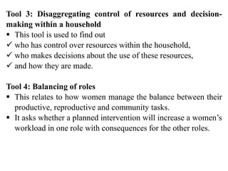 Tool 3: Disaggregating control of resources and decision-
making within a household
 This tool is used to find out
 who has control over resources within the household,
 who makes decisions about the use of these resources,
 and how they are made.
Tool 4: Balancing of roles
 This relates to how women manage the balance between their
productive, reproductive and community tasks.
 It asks whether a planned intervention will increase a women’s
workload in one role with consequences for the other roles.
 