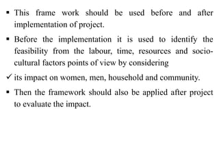  This frame work should be used before and after
implementation of project.
 Before the implementation it is used to identify the
feasibility from the labour, time, resources and socio-
cultural factors points of view by considering
 its impact on women, men, household and community.
 Then the framework should also be applied after project
to evaluate the impact.
 