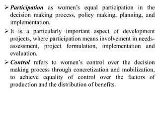  Participation as women’s equal participation in the
decision making process, policy making, planning, and
implementation.
 It is a particularly important aspect of development
projects, where participation means involvement in needs-
assessment, project formulation, implementation and
evaluation.
 Control refers to women’s control over the decision
making process through concretization and mobilization,
to achieve equality of control over the factors of
production and the distribution of benefits.
 