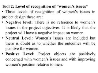 Tool 2: Level of recognition of “women’s issues’’
• Three levels of recognition of women’s issues in
project design these are:
• Negative level: There is no reference to women’s
issues in the project objectives. It is likely that the
project will have a negative impact on women.
• Neutral Level: Women’s issues are included but
there is doubt as to whether the outcomes will be
positive for women.
• Positive Level: Project objects are positively
concerned with women’s issues and with improving
women’s position relative to men.
 