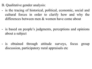 B. Qualitative gender analysis:
- is the tracing of historical, political, economic, social and
cultural forces in order to clarify how and why the
differences between men & women have come about
- is based on people’s judgments, perceptions and opinions
about a subject
- is obtained through attitude surveys, focus group
discussion, participatory rural appraisals etc
 