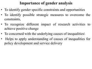 Importance of gender analysis
• To identify gender specific constraints and opportunities
• To identify possible strategic measures to overcome the
constraints,
• To recognize different impact of research activities to
achieve positive change
• To concerned with the underlying causes of inequalities
• Helps to apply understanding of causes of inequalities for
policy development and service delivery
 