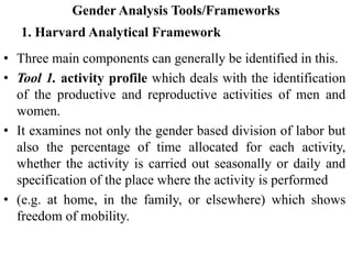 Gender Analysis Tools/Frameworks
1. Harvard Analytical Framework
• Three main components can generally be identified in this.
• Tool 1. activity profile which deals with the identification
of the productive and reproductive activities of men and
women.
• It examines not only the gender based division of labor but
also the percentage of time allocated for each activity,
whether the activity is carried out seasonally or daily and
specification of the place where the activity is performed
• (e.g. at home, in the family, or elsewhere) which shows
freedom of mobility.
 