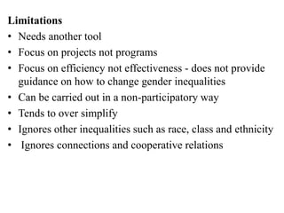Limitations
• Needs another tool
• Focus on projects not programs
• Focus on efficiency not effectiveness - does not provide
guidance on how to change gender inequalities
• Can be carried out in a non-participatory way
• Tends to over simplify
• Ignores other inequalities such as race, class and ethnicity
• Ignores connections and cooperative relations
 