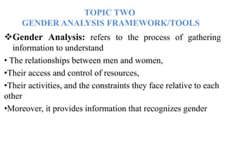 TOPIC TWO
GENDER ANALYSIS FRAMEWORK/TOOLS
Gender Analysis: refers to the process of gathering
information to understand
• The relationships between men and women,
•Their access and control of resources,
•Their activities, and the constraints they face relative to each
other
•Moreover, it provides information that recognizes gender
 