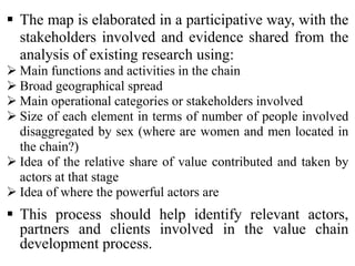  The map is elaborated in a participative way, with the
stakeholders involved and evidence shared from the
analysis of existing research using:
 Main functions and activities in the chain
 Broad geographical spread
 Main operational categories or stakeholders involved
 Size of each element in terms of number of people involved
disaggregated by sex (where are women and men located in
the chain?)
 Idea of the relative share of value contributed and taken by
actors at that stage
 Idea of where the powerful actors are
 This process should help identify relevant actors,
partners and clients involved in the value chain
development process.
 