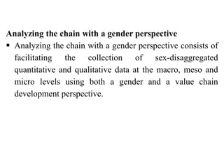 Analyzing the chain with a gender perspective
 Analyzing the chain with a gender perspective consists of
facilitating the collection of sex-disaggregated
quantitative and qualitative data at the macro, meso and
micro levels using both a gender and a value chain
development perspective.
 