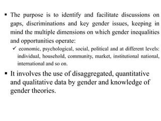  The purpose is to identify and facilitate discussions on
gaps, discriminations and key gender issues, keeping in
mind the multiple dimensions on which gender inequalities
and opportunities operate:
 economic, psychological, social, political and at different levels:
individual, household, community, market, institutional national,
international and so on.
 It involves the use of disaggregated, quantitative
and qualitative data by gender and knowledge of
gender theories.
 