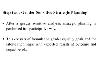 Step two: Gender Sensitive Strategic Planning
 After a gender sensitive analysis, strategic planning is
performed in a participative way.
 This consists of formulating gender equality goals and the
intervention logic with expected results at outcome and
impact levels.
 