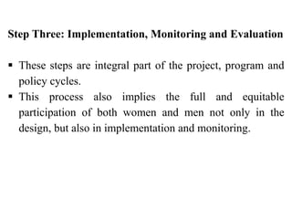 Step Three: Implementation, Monitoring and Evaluation
 These steps are integral part of the project, program and
policy cycles.
 This process also implies the full and equitable
participation of both women and men not only in the
design, but also in implementation and monitoring.
 