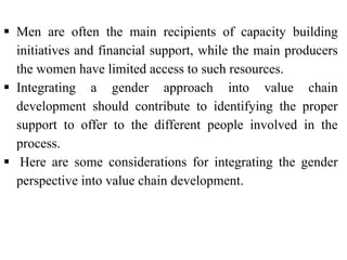  Men are often the main recipients of capacity building
initiatives and financial support, while the main producers
the women have limited access to such resources.
 Integrating a gender approach into value chain
development should contribute to identifying the proper
support to offer to the different people involved in the
process.
 Here are some considerations for integrating the gender
perspective into value chain development.
 