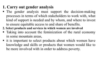 1. Carry out gender analysis
 The gender analysis must support the decision-making
processes in terms of which stakeholders to work with, what
kind of support is needed and by whom, and where to invest
to ensure equitable access to and share of benefits.
2. Select products and services in which women are involved
 Taking into account the feminization of the rural economy
in some mountain areas,
 it is important to select products about which women have
knowledge and skills or products that women would like to
be more involved with in order to address poverty.
 