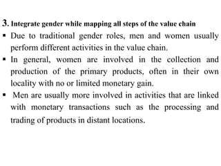 3. Integrate gender while mapping all steps of the value chain
 Due to traditional gender roles, men and women usually
perform different activities in the value chain.
 In general, women are involved in the collection and
production of the primary products, often in their own
locality with no or limited monetary gain.
 Men are usually more involved in activities that are linked
with monetary transactions such as the processing and
trading of products in distant locations.
 