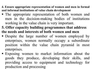 4. Ensure appropriate representation of women and men in formal
and informal institutions of value chain development
 The appropriate representation of both women and
men in the decision-making bodies of institutions
working in the value chain is very important.
5. Offer capacity building programmes that address
the needs and interests of both women and men
 Despite the large number of women employed by
enterprises, women normally occupy a subordinate
position within the value chain pyramid in most
enterprises.
 Exposing women to market information about the
goods they produce, developing their skills, and
providing access to equipment and technology for
production and processing
 