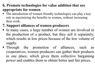 6. Promote technologies for value addition that are
appropriate for women
 The introduction of women friendly technologies can play a key
role in maximizing the benefits to women, without increasing
their work.
7. Support alliances of women producers
 In many cases, a large number of women are involved in
the production of a product, but they sell it separately,
which results in low prices because of the low volume of
supply.
 Through the promotion of alliances, such as
cooperatives, women producers can gather their products
in one place, which gives them collective bargaining
power and enables them to obtain better and fair prices.
 