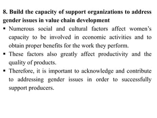 8. Build the capacity of support organizations to address
gender issues in value chain development
 Numerous social and cultural factors affect women’s
capacity to be involved in economic activities and to
obtain proper benefits for the work they perform.
 These factors also greatly affect productivity and the
quality of products.
 Therefore, it is important to acknowledge and contribute
to addressing gender issues in order to successfully
support producers.
 