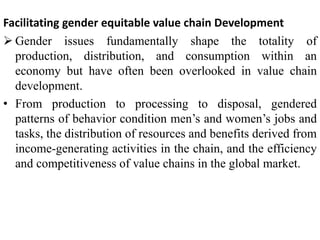 Facilitating gender equitable value chain Development
 Gender issues fundamentally shape the totality of
production, distribution, and consumption within an
economy but have often been overlooked in value chain
development.
• From production to processing to disposal, gendered
patterns of behavior condition men’s and women’s jobs and
tasks, the distribution of resources and benefits derived from
income-generating activities in the chain, and the efficiency
and competitiveness of value chains in the global market.
 