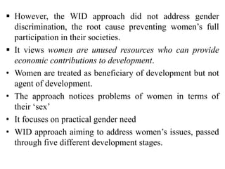  However, the WID approach did not address gender
discrimination, the root cause preventing women’s full
participation in their societies.
 It views women are unused resources who can provide
economic contributions to development.
• Women are treated as beneficiary of development but not
agent of development.
• The approach notices problems of women in terms of
their ‘sex’
• It focuses on practical gender need
• WID approach aiming to address women’s issues, passed
through five different development stages.
 