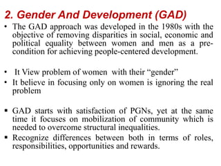 2. Gender And Development (GAD)
• The GAD approach was developed in the 1980s with the
objective of removing disparities in social, economic and
political equality between women and men as a pre-
condition for achieving people-centered development.
• It View problem of women with their “gender”
• It believe in focusing only on women is ignoring the real
problem
 GAD starts with satisfaction of PGNs, yet at the same
time it focuses on mobilization of community which is
needed to overcome structural inequalities.
 Recognize differences between both in terms of roles,
responsibilities, opportunities and rewards.
 