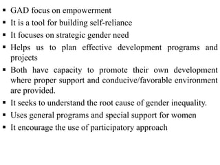  GAD focus on empowerment
 It is a tool for building self-reliance
 It focuses on strategic gender need
 Helps us to plan effective development programs and
projects
 Both have capacity to promote their own development
where proper support and conducive/favorable environment
are provided.
 It seeks to understand the root cause of gender inequality.
 Uses general programs and special support for women
 It encourage the use of participatory approach
 