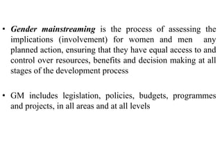 • Gender mainstreaming is the process of assessing the
implications (involvement) for women and men any
planned action, ensuring that they have equal access to and
control over resources, benefits and decision making at all
stages of the development process
• GM includes legislation, policies, budgets, programmes
and projects, in all areas and at all levels
 