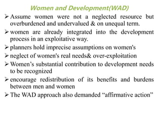 Women and Development(WAD)
Assume women were not a neglected resource but
overburdened and undervalued & on unequal term.
women are already integrated into the development
process in an exploitative way.
planners hold imprecise assumptions on women's
neglect of women's real needs& over-exploitation
Women’s substantial contribution to development needs
to be recognized
encourage redistribution of its benefits and burdens
between men and women
The WAD approach also demanded “affirmative action”
 