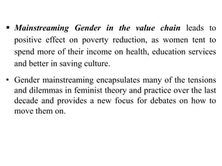  Mainstreaming Gender in the value chain leads to
positive effect on poverty reduction, as women tent to
spend more of their income on health, education services
and better in saving culture.
• Gender mainstreaming encapsulates many of the tensions
and dilemmas in feminist theory and practice over the last
decade and provides a new focus for debates on how to
move them on.
 