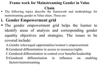 Frame work for Mainstreaming Gender in Value
Chain
 The following topics describe the framework and methodology for
mainstreaming gender in Value chain. These are:
i. Gender Empowerment grid
 The gender empowerment grid helps the learner to
identify areas of analysis and corresponding gender
equality objectives and strategies. The issues to be
covered include:
A.Gender roles/equal opportunities/women’s empowerment
B.Gendered differentiation in access to resources/rights
C.Gendered differentiation in control over benefits/leadership
D.Gendered differentiation in influence on enabling
factors/mainstreaming
 