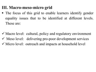 III. Macro-meso-micro grid
 The focus of this grid to enable learners identify gender
equality issues that to be identified at different levels.
These are:
 Macro level: cultural, policy and regulatory environment
 Meso level: delivering pro-poor development services
 Micro level: outreach and impacts at household level
 