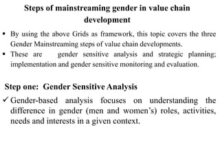 Steps of mainstreaming gender in value chain
development
 By using the above Grids as framework, this topic covers the three
Gender Mainstreaming steps of value chain developments.
 These are gender sensitive analysis and strategic planning;
implementation and gender sensitive monitoring and evaluation.
Step one: Gender Sensitive Analysis
 Gender-based analysis focuses on understanding the
difference in gender (men and women’s) roles, activities,
needs and interests in a given context.
 