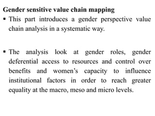 Gender sensitive value chain mapping
 This part introduces a gender perspective value
chain analysis in a systematic way.
 The analysis look at gender roles, gender
deferential access to resources and control over
benefits and women’s capacity to influence
institutional factors in order to reach greater
equality at the macro, meso and micro levels.
 