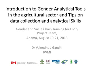 Introduction to Gender Analytical Tools
in the agricultural sector and Tips on
data collection and analytical Skills
Gender and Value Chain Training for LIVES
Project Team,
Adama, August 19-21, 2013
Dr Valentine J Gandhi
IWMI
 