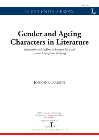 2007:052


     D EXTENDED ESSAY




 Gender and Ageing
Characters in Literature
    Similarities and Differences between Male and
            Female Conceptions of Ageing




              JOHANNA LARSSON




                   Luleå University of Technology
                 Department of Languages and Culture
                              ENGLISH D
                          Supervisor: Billy Gray



          2007:052 • ISSN: 1402 - 1552 • ISRN: LTU - DUPP--07/52 - - SE
 