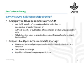 www.cgiar.org
Pre-OA Data Sharing
Barriers to pre-publication data sharing?
• Ambiguity re OA requirements (Art 4.2.4)
• within 12 months of completion of data collection; or
• appropriate project milestone; or
• within 6 months of publication of information product underpinned by
data
• What does this mean in practice (e.g. one-off versus long term trials?
Deliverables?)
• Responsible Open Access and data sharing?
• Human subjects and privacy/ethical considerations Native traits and
landraces
• Traditional knowledge
• Confidentiality and temporary restrictions
2
 