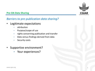 www.cgiar.org
Pre-OA Data Sharing
Barriers to pre-publication data sharing?
• Legitimate expectations
• attribution
• Purpose/scope of use
• rights concerning publication and transfer
• Data versus findings derived from data
• Security costs
• Supportive environment?
• Your experiences?
3
 