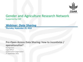 Gender and Agriculture Research Network
Supported by CIAT
Webinar: Data Sharing
Thursday, September 29, 2016
Pre-Open Access Data Sharing: how to incentivize /
operationalize?
Rodrigo Sara
Legal Officer
CGIAR System Organization
7th September 2016
 