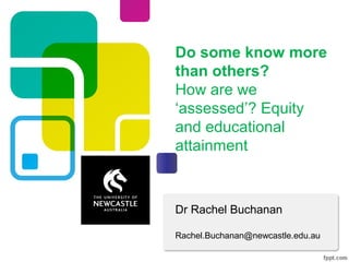 Dr Rachel Buchanan
Rachel.Buchanan@newcastle.edu.au
Do some know more
than others?
How are we
‘assessed’? Equity
and educational
attainment
 