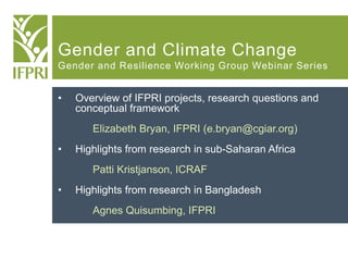 Gender and Climate Change
Gender and Resilience Working Group Webinar Series
• Overview of IFPRI projects, research questions and
conceptual framework
Elizabeth Bryan, IFPRI (e.bryan@cgiar.org)
• Highlights from research in sub-Saharan Africa
Patti Kristjanson, ICRAF
• Highlights from research in Bangladesh
Agnes Quisumbing, IFPRI
 