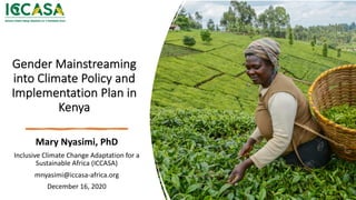 Gender Mainstreaming
into Climate Policy and
Implementation Plan in
Kenya
Mary Nyasimi, PhD
Inclusive Climate Change Adaptation for a
Sustainable Africa (ICCASA)
mnyasimi@iccasa-africa.org
December 16, 2020
 
