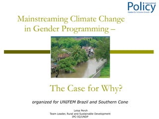 Mainstreaming Climate Change in Gender Programming –  Leisa Perch Team Leader, Rural and Sustainable Development IPC-IG/UNDP organized for UNIFEM Brazil and Southern Cone The Case for Why? 