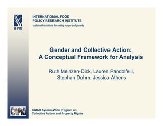 INTERNATIONAL FOOD
POLICY RESEARCH INSTITUTE
sustainable solutions for ending hunger and poverty




         Gender and Collective Action:
      AC
       Conceptual F
             t l Framework f A l i
                            k for Analysis

                Ruth Meinzen Dick Lauren Pandolfelli,
                     Meinzen-Dick,        Pandolfelli
                   Stephan Dohrn, Jessica Athens




CGIAR System-Wide Program on
Collective Action and Property Rights
 